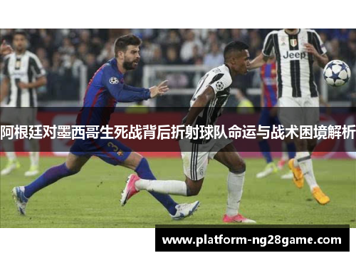 阿根廷对墨西哥生死战背后折射球队命运与战术困境解析